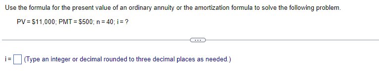 Use the formula for the present value of an ordinary annuity or the amortization formula to solve the following problem.
PV = $11,000; PMT= $500; n = 40; i = ?
i=
(Type an integer or decimal rounded to three decimal places as needed.)