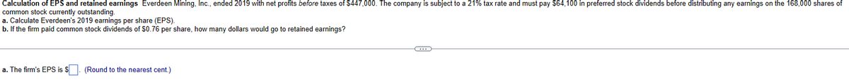Calculation of EPS and retained earnings Everdeen Mining, Inc., ended 2019 with net profits before taxes of $447,000. The company is subject to a 21% tax rate and must pay $64,100 in preferred stock dividends before distributing any earnings on the 168,000 shares of
common stock currently outstanding.
a. Calculate Everdeen's 2019 earnings per share (EPS).
b. If the firm paid common stock dividends of $0.76 per share, how many dollars would go to retained earnings?
a. The firm's EPS is $
(Round to the nearest cent.)
C