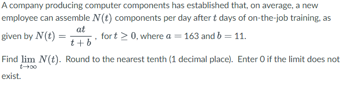 A company producing computer components has established that, on average, a new
employee can assemble N(t) components per day after t days of on-the-job training, as
at
given by N(t)
for t > 0, where a = 163 and b = 11.
t+b'
Find lim N(t). Round to the nearest tenth (1 decimal place). Enter O if the limit does not
0047
=
exist.