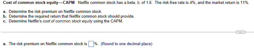 Cost of common stock equity-CAPM Netflix common stock has a beta, b, of 1.6. The risk-free rate is 4%, and the market return is 11%.
a. Determine the risk premium on Netflix common stock.
b. Determine the required return that Netflix common stock should provide.
c. Determine Netflix's cost of common stock equity using the CAPM.
a. The risk premium on Netflix common stock is%. (Round to one decimal place)