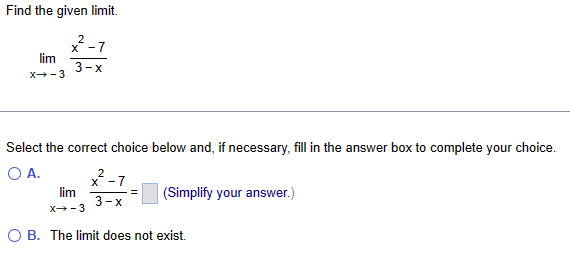 Find the given limit.
2
x - 7
3-x
lim
X-3
Select the correct choice below and, if necessary, fill in the answer box to complete your choice.
O A.
lim
X→-3
2
X
3-x
(Simplify your answer.)
O B. The limit does not exist.