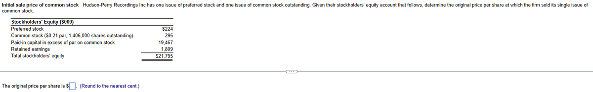 Initial sale price of common stock Hudson-Perry Recordings Inc has one issue of preferred stock and one issue of common stock outstanding. Given their stockholders' equity account that follows, determine the original price per share at which the firm sold its single issue of
common stock.
Stockholders' Equity ($000)
Preferred stock
Common stock ($0.21 par, 1,406,000 shares outstanding)
Paid-in capital excess of par on common stock
Retained earnings
Total stockholders' equity
The original price per share is $ (Round to the nearest cent.)
$224
295
19,467
1,809
$21,795
C