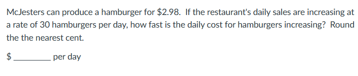 McJesters can produce a hamburger for $2.98. If the restaurant's daily sales are increasing at
a rate of 30 hamburgers per day, how fast is the daily cost for hamburgers increasing? Round
the the nearest cent.
$
per day