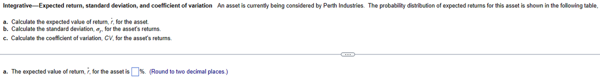 Integrative-Expected return, standard deviation, and coefficient of variation An asset is currently being considered by Perth Industries. The probability distribution of expected returns for this asset is shown in the following table,
a. Calculate the expected value of return, r, for the asset.
b. Calculate the standard deviation, o, for the asset's returns.
c. Calculate the coefficient of variation, CV, for the asset's returns.
a. The expected value of return, r, for the asset is %. (Round to two decimal places.)
C