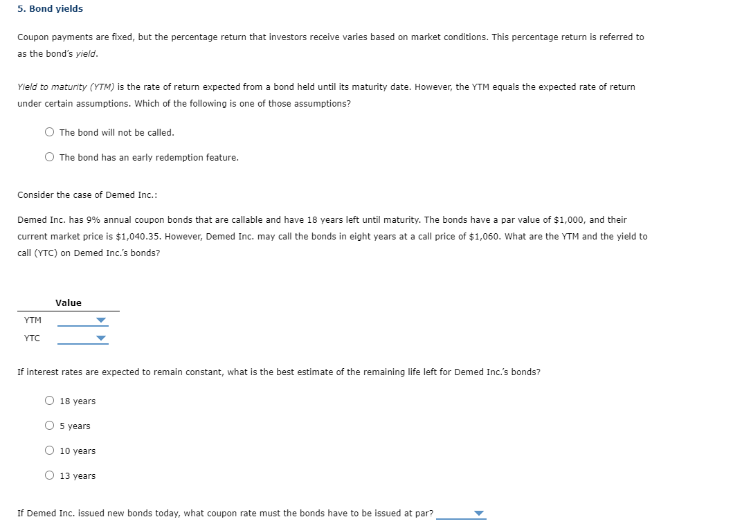 5. Bond yields
Coupon payments are fixed, but the percentage return that investors receive varies based on market conditions. This percentage return is referred to
as the bond's yield.
Yield to maturity (YTM) is the rate of return expected from a bond held until its maturity date. However, the YTM equals the expected rate of return
under certain assumptions. Which of the following is one of those assumptions?
O The bond will not be called.
O The bond has an early redemption feature.
Consider the case of Demed Inc.:
Demed Inc. has 9% annual coupon bonds that are callable and have 18 years left until maturity. The bonds have a par value of $1,000, and their
current market price is $1,040.35. However, Demed Inc. may call the bonds in eight years at a call price of $1,060. What are the YTM and the yield to
call (YTC) on Demed Inc.'s bonds?
Value
YTC
If interest rates are expected to remain constant, what is the best estimate of the remaining life left for Demed Inc.'s bonds?
O 18 years
O 5 years
O 10 years
O 13 years
If Demed Inc. issued new bonds today, what coupon rate must the bonds have to be issued at par?
