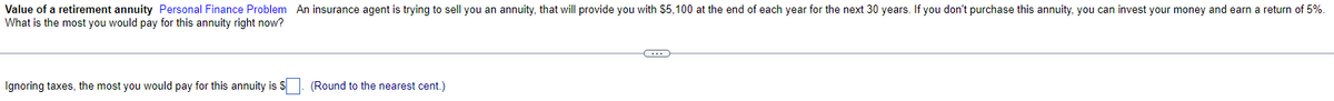 Value of a retirement annuity Personal Finance Problem An insurance agent is trying to sell you an annuity, that will provide you with $5,100 at the end of each year for the next 30 years. If you don't purchase this annuity, you can invest your money and earn a return of 5%.
What is the most you would pay for this annuity right now?
Ignoring taxes, the most you would pay for this annuity is S. (Round to the nearest cent.)
