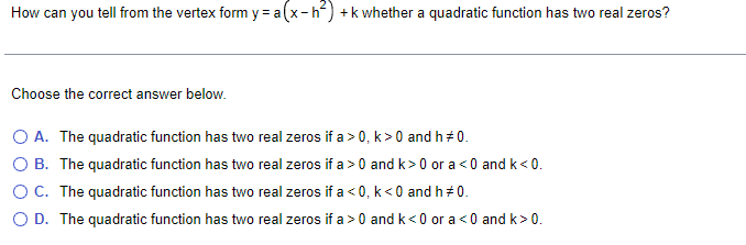 How can you tell from the vertex form y = a (x-h²) + k whether a quadratic function has two real zeros?
Choose the correct answer below.
O A. The quadratic function has two real zeros if a > 0, k>0 and h#0.
OB. The quadratic function has two real zeros if a>0 and k>0 or a <0 and k<0.
O C. The quadratic function has two real zeros if a <0, k<0 and h = 0.
O D. The quadratic function has two real zeros if a>0 and k<0 or a <0 and k>0.