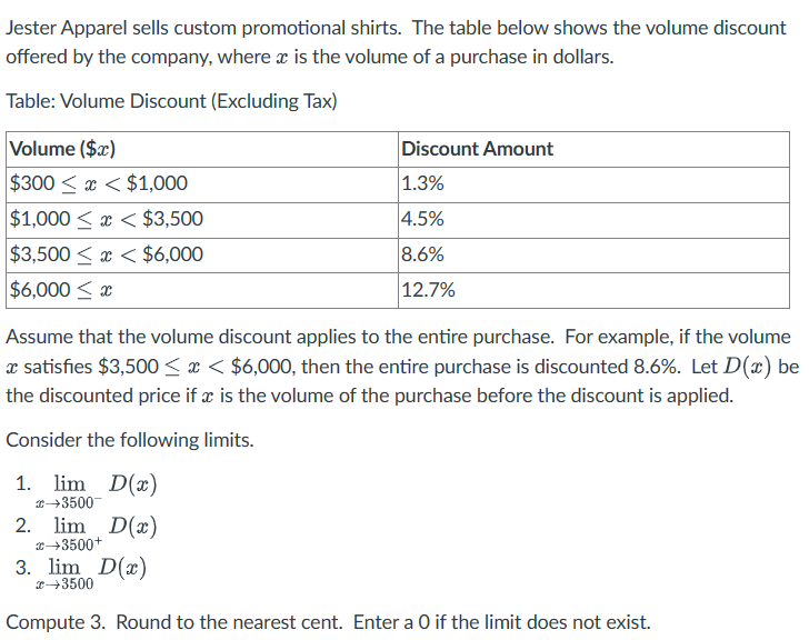 Jester Apparel sells custom promotional shirts. The table below shows the volume discount
offered by the company, where x is the volume of a purchase in dollars.
Table: Volume Discount (Excluding Tax)
Volume ($x)
$300<x< $1,000
$1,000<x< $3,500
$3,500 x < $6,000
$6,000 ≤ x
Assume that the volume discount applies to the entire purchase. For example, if the volume
* satisfies $3,500 < x < $6,000, then the entire purchase is discounted 8.6%. Let D(x) be
the discounted price if x is the volume of the purchase before the discount is applied.
Consider the following limits.
1. lim D(x)
→3500
2. lim D(x)
→3500+
Discount Amount
1.3%
4.5%
8.6%
12.7%
3. lim D(x)
→3500
Compute 3. Round to the nearest cent. Enter a 0 if the limit does not exist.