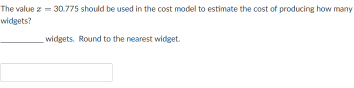 The value = = 30.775 should be used in the cost model to estimate the cost of producing how many
widgets?
widgets. Round to the nearest widget.