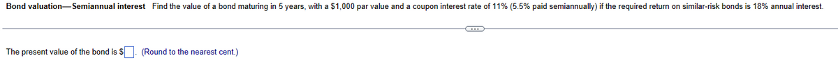 Bond valuation-Semiannual interest Find the value of a bond maturing in 5 years, with a $1,000 par value and a coupon interest rate of 11% (5.5% paid semiannually) if the required return on similar-risk bonds is 18% annual interest.
The present value of the bond is $
(Round to the nearest cent.)
C