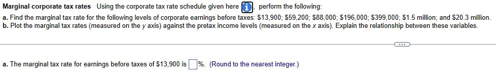 Marginal corporate tax rates Using the corporate tax rate schedule given here. perform the following:
a. Find the marginal tax rate for the following levels of corporate earnings before taxes: $13,900; $59,200; $88,000; $196,000; $399,000; $1.5 million; and $20.3 million.
b. Plot the marginal tax rates (measured on the y axis) against the pretax income levels (measured on the x axis). Explain the relationship between these variables.
a. The marginal tax rate for earnings before taxes of $13,900 is %. (Round to the nearest integer.)
C