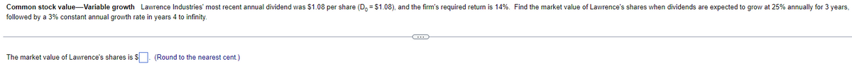 Common stock value-Variable growth Lawrence Industries' most recent annual dividend was $1.08 per share (D = $1.08), and the firm's required return is 14%. Find the market value of Lawrence's shares when dividends are expected to grow at 25% annually for 3 years,
followed by a 3% constant annual growth rate in years 4 to infinity.
The market value of Lawrence's shares is $
(Round to the nearest cent.)
C