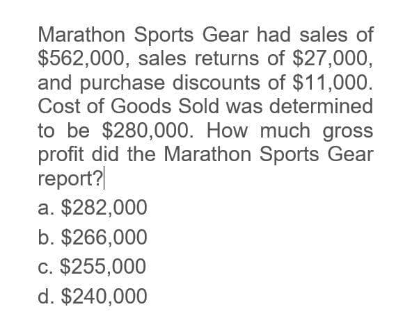 Marathon Sports Gear had sales of
$562,000, sales returns of $27,000,
and purchase discounts of $11,000.
Cost of Goods Sold was determined
to be $280,000. How much gross
profit did the Marathon Sports Gear
report?
a. $282,000
b. $266,000
c. $255,000
d. $240,000