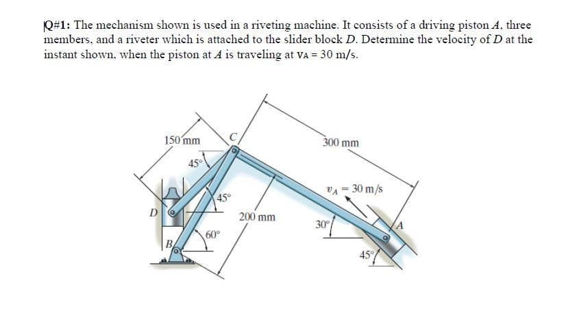 Q#1: The mechanism shown is used in a riveting machine. It consists of a driving piston A. three
members, and a riveter which is attached to the slider block D. Determine the velocity of D at the
instant shown, when the piston at A is traveling at VA = 30 m/s.
D
150 mm
45°
45°
60°
200 mm
300 mm
VA = 30 m/s
30°
45°