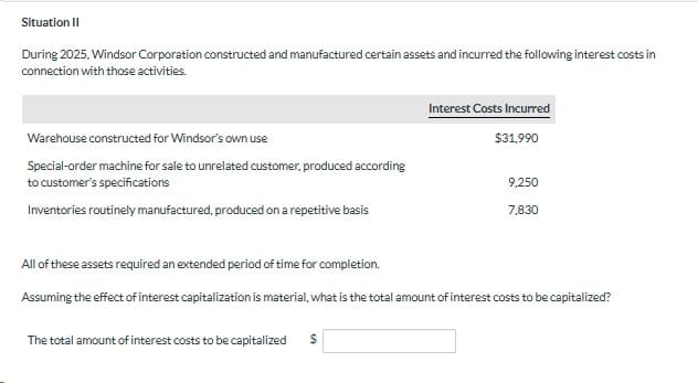 Situation II
During 2025, Windsor Corporation constructed and manufactured certain assets and incurred the following interest costs in
connection with those activities.
Warehouse constructed for Windsor's own use
Special-order machine for sale to unrelated customer, produced according
to customer's specifications
Inventories routinely manufactured, produced on a repetitive basis
Interest Costs Incurred
$31,990
The total amount of interest costs to be capitalized $
9,250
7,830
All of these assets required an extended period of time for completion.
Assuming the effect of interest capitalization is material, what is the total amount of interest costs to be capitalized?