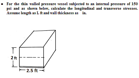 • For the thin walled pressure vessel subjected to an internal pressure of 150
psi and as shown below, calculate the longitudinal and transverse stresses.
Assume length as L ft and wall thickness as in.
2 ft
E2.5 ft H
