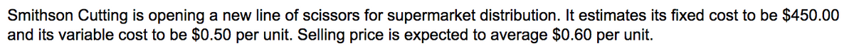 Smithson Cutting is opening a new line of scissors for supermarket distribution. It estimates its fixed cost to be $450.00
and its variable cost to be $0.50 per unit. Selling price is expected to average $0.60 per unit.