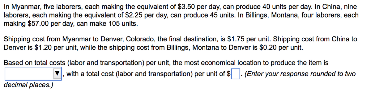 ### Cost Analysis for Production and Shipping

#### Labor Costs and Production Output

1. **Myanmar:**
   - Number of laborers: 5
   - Daily wage per laborer: $3.50
   - Total daily labor cost: \(5 \times 3.50 = $17.50\)
   - Daily production: 40 units
   
2. **China:**
   - Number of laborers: 9
   - Daily wage per laborer: $2.25
   - Total daily labor cost: \(9 \times 2.25 = $20.25\)
   - Daily production: 45 units

3. **Billings, Montana:**
   - Number of laborers: 4
   - Daily wage per laborer: $57.00
   - Total daily labor cost: \(4 \times 57.00 = $228.00\)
   - Daily production: 105 units

#### Shipping Costs

- **Myanmar to Denver, Colorado:** $1.75 per unit
- **China to Denver, Colorado:** $1.20 per unit
- **Billings, Montana to Denver, Colorado:** $0.20 per unit

#### Determining the Most Economical Production Location

To determine the most economical location to produce the item, calculate the total cost (labor and transportation) per unit for each location:

1. **Myanmar:**
   - Labor cost per unit: \( \frac{17.50}{40} = $0.44 \)
   - Total cost per unit: \( 0.44 + 1.75 = $2.19 \)

2. **China:**
   - Labor cost per unit: \( \frac{20.25}{45} = $0.45 \)
   - Total cost per unit: \( 0.45 + 1.20 = $1.65 \)

3. **Billings, Montana:**
   - Labor cost per unit: \( \frac{228.00}{105} = $2.17 \)
   - Total cost per unit: \( 2.17 + 0.20 = $2.37 \)

#### Conclusion

Based on total costs (labor and transportation) per unit, the most economical location to produce the item is **China**, with a total cost (labor and transportation) per unit of **$1.65**.

Note: All