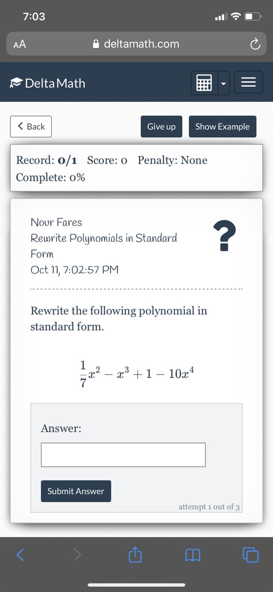 7:03
AA
A deltamath.com
Delta Math
< Ваck
Give up
Show Example
Record: 0/1 Score: o Penalty: None
Complete: o%
Nour Fares
Rewrite Polynomials in Standard
Form
Oct 11, 7:02:57 PM
Rewrite the following polynomial in
standard form.
1
x² – x³ +1 – 10x*
Answer:
Submit Answer
attempt 1 out of 3
