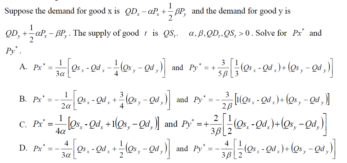 1
Suppose the demand for good x is QD, - aP, +- BP, and the demand for good y is
y
1
QD, +–aP, – BP, . The supply of good t is QS,. a, ß,QD,‚QS, > 0. Solve for Px' and
2
Py.
1
Os - - Qd , - -(os, – Qd ,)
3
= +
5B [3
'PŌ - “ sõ) +(*põ-
A. Px
and Py
- Qd,
За
4
1
Qs, - Qd ,
3
9, - Qu, +(0, - Qa,)
[(Os, - Qd ,) + (Qs, – Qd )|
2B
В. Рх
and Py*
Os, - Qd, +1Qs, -Qd,) and Py = +
4a
Os. - Qd. )+(Os, -Qd,)
С. Рх —
3B[2
4
1
4
D. Px
Os - Qd, +-
За
los, - Qd,)
(os, - Qd ,) + (Qs, – Qd ,)|
and Py
y
2
