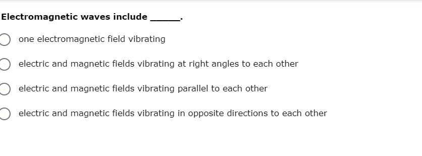 Electromagnetic waves include
one electromagnetic field vibrating
electric and magnetic fields vibrating at right angles to each other
electric and magnetic fields vibrating parallel to each other
electric and magnetic fields vibrating in opposite directions to each other
