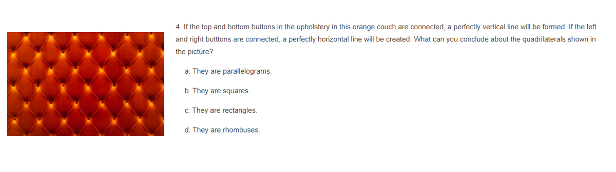 4. If the top and bottom buttons in the upholstery in this orange couch are connected, a perfectly vertical line will be formed. If the left
and right butttons are connected, a perfectly horizontal line wilI be created. What can you conclude about the quadrilaterals shown in
the picture?
a. They are parallelograms.
b. They are squares.
c. They are rectangles.
d. They are rhombuses.
