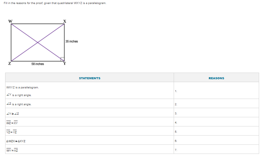 Fill in the reasons for the proof, given that quadrilateral WXYZ is a parallelogram.
W
35 inches
58 inches
STATEMENTS
REASONS
WXYZ is a parallelogram.
1.
ZY
is a right angle.
ZZ is a right angle.
2.
ZY= ZZ
3.
WZ =XY
4.
YZ= YZ
AWZX= AXYZ
6.
WY =XZ
7.
5.
