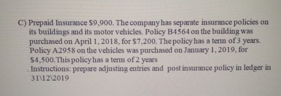 C) Prepaid Insurance $9,900. The company has separate insurance policies on
its buildings and its motor vehicles. Policy B4564 on the building was
purchased on April 1, 2018, for $7,200. The policy has a term of 3 years.
Policy A2958 on the vehicles was purchased on January 1, 2019, for
$4,500.This policy has a term of 2 years
Instructions: prepare adjusting entries and post insurance policy in ledger in
31\12\2019
