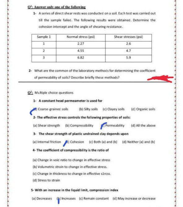 Q¹: Answer only one of the following
1- A series of direct shear rests was conducted on a soil. Each test was carried out
till the sample failed. The following results were obtained. Determine the
cohesion intercept and the angle of shearing resistance.
Sample 1
Normal stress (psi)
Shear stresses (psi)
1
2.27
2.6
2
4.55
4.7
3
6.82
5.9
2- What are the common of the laboratory methods for determining the coefficient
of permeability of soils? Describe briefly these methods?
Q: Multiple choice questions
1- A constant head permeameter is used for
Coarse-grained soils (b) Silty soils (c) Clayey soils (d) Organic soils
2- The effective stress controls the following properties of soils:
(a) Shear strength (b) CompressibilityPermeability (d) All the above
3- The shear strength of plastic undrained clay depends upon
(a) Internal friction) Cohesion (c) Both (a) and (b) (d) Neither (a) and (b)
4-The coefficient of compressibility is the ratio of
(a) Change in void ratio to change in effective stress
(b) Volumetric strain to change in effective stress.
(c) Change in thickness to change in effective s1rcss.
(d) Stress to strain
5- With an increase in the liquid limit, compression index
(a) Decreases (2) Increases (c) Remain constant (d) May increase or decrease