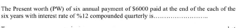 The Present worth (PW) of six annual payment of $6000 paid at the end of the each of the
six years with interest rate of %12 compounded quarterly is.......
T