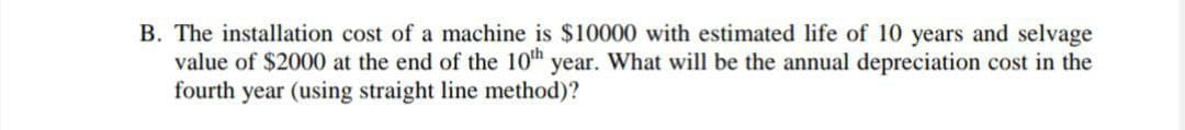 B. The installation cost of a machine is $10000 with estimated life of 10 years and selvage
value of $2000 at the end of the 10th year. What will be the annual depreciation cost in the
fourth year (using straight line method)?