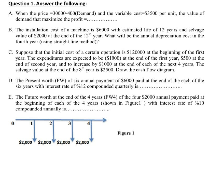 Question 1. Answer the following:
A. When the price =30000-400(Demand) and the variable cost-$3500 per unit, the value of
demand that maximize the profit =.........
B. The installation cost of a machine is $6000 with estimated life of 12 years and selvage
value of $2000 at the end of the 12th year. What will be the annual depreciation cost in the
fourth year (using straight line method)?
C. Suppose that the initial cost of a certain operation is $120000 at the beginning of the first
year. The expenditures are expected to be ($1000) at the end of the first year, $500 at the
end of second year, and to increase by $1000 at the end of each of the next 4 years. The
salvage value at the end of the 8th year is $2500. Draw the cash flow diagram.
D. The Present worth (PW) of six annual payment of $6000 paid at the end of the each of the
six years with interest rate of %12 compounded quarterly is....
E. The Future worth at the end of the 4 years (FW4) of the four $2000 annual payment paid at
the beginning of each of the 4 years (shown in Figurel) with interest rate of %10
compounded annually is.
0
2
3
Figure 1
$2,000 $2,000 $2,000 $2,000