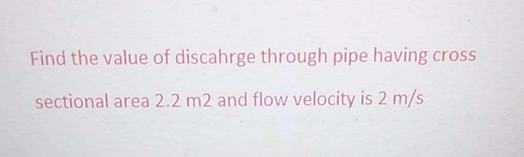 Find the value of discahrge through pipe having cross
sectional area 2.2 m2 and flow velocity is 2 m/s