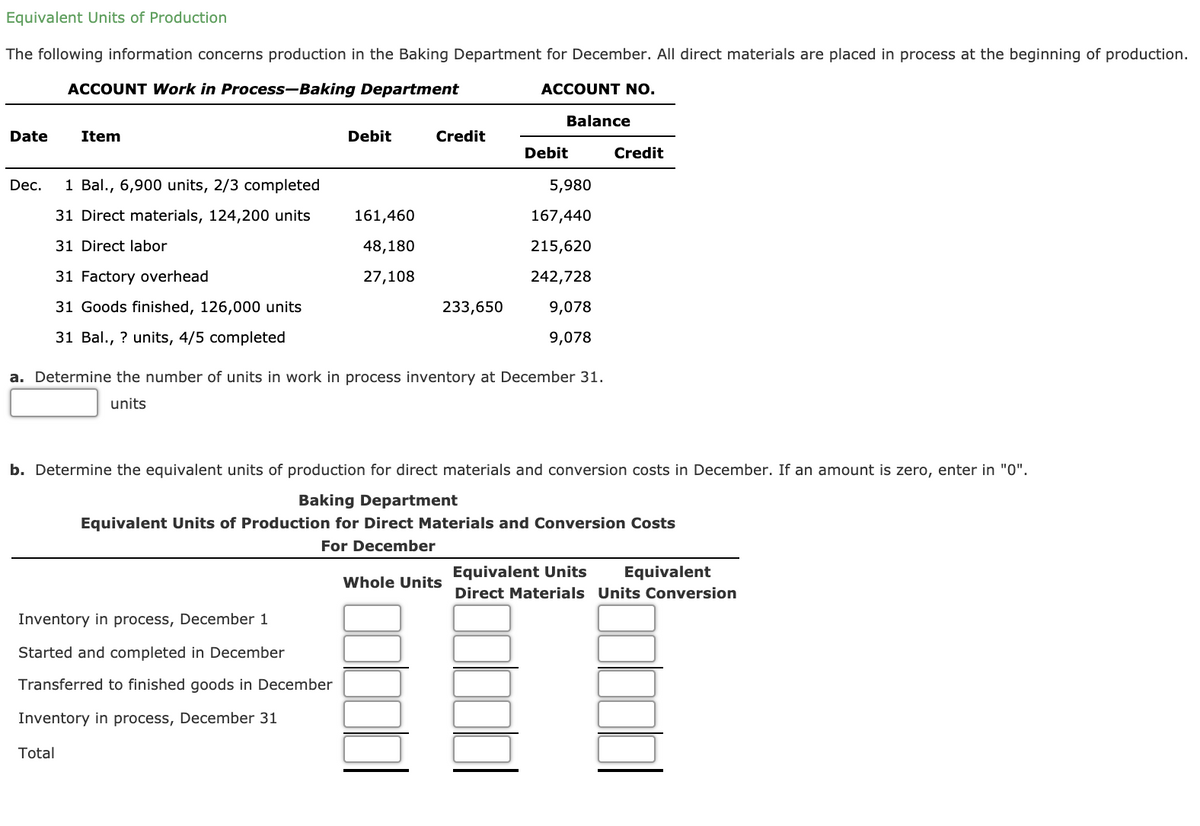 Equivalent Units of Production
The following information concerns production in the Baking Department for December. All direct materials are placed in process at the beginning of production.
ACCOUNT Work in Process-Baking Department
ACCOUNT NO.
Balance
Date
Item
Debit
Credit
Debit
Credit
Dec.
1 Bal., 6,900 units, 2/3 completed
5,980
31 Direct materials, 124,200 units
161,460
167,440
31 Direct labor
48,180
215,620
31 Factory overhead
27,108
242,728
31 Goods finished, 126,000 units
233,650
9,078
31 Bal., ? units, 4/5 completed
9,078
a. Determine the number of units in work in process inventory at December 31.
units
b. Determine the equivalent units of production for direct materials and conversion costs in December. If an amount is zero, enter in "0".
Baking Department
Equivalent Units of Production for Direct Materials and Conversion Costs
For December
Equivalent Units
Equivalent
Whole Units
Direct Materials Units Conversion
Inventory in process, December 1
Started and completed in December
Transferred to finished goods in December
Inventory in process, December 31
Total
