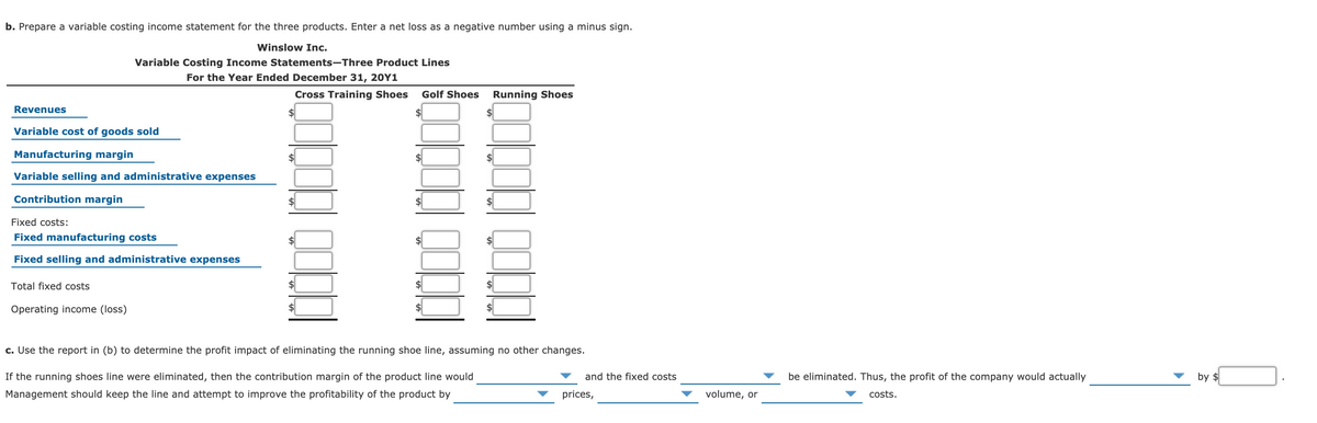 b. Prepare a variable costing income statement for the three products. Enter a net loss as a negative number using a minus sign.
Winslow Inc.
Variable Costing Income Statements-Three Product Lines
For the Year Ended December 31, 20Y1
Cross Training Shoes
Golf Shoes
Running Shoes
Revenues
$4
Variable cost of goods sold
Manufacturing margin
$
$4
Variable selling and administrative expenses
Contribution margin
Fixed costs:
Fixed manufacturing costs
Fixed selling and administrative expenses
Total fixed costs
$4
Operating income (loss)
c. Use the report in (b) to determine the profit impact of eliminating the running shoe line, assuming no other changes.
If the running shoes line were eliminated, then the contribution margin of the product line would
and the fixed costs
be eliminated. Thus, the profit of the company would actually
by $
Management should keep the line and attempt to improve the profitability of the product by
prices,
volume, or
costs.
