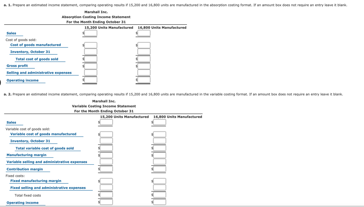 a. 1. Prepare an estimated income statement, comparing operating results if 15,200 and 16,800 units are manufactured in the absorption costing format. If an amount box does not require an entry leave it blank.
Marshall Inc.
Absorption Costing Income Statement
For the Month Ending October 31
15,200 Units Manufactured
16,800 Units Manufactured
Sales
Cost of goods sold:
Cost of goods manufactured
Inventory, October 31
Total cost of goods sold
$
$
Gross profit
Selling and administrative expenses
Operating income
a. 2. Prepare an estimated income statement, comparing operating results if 15,200 and 16,800 units are manufactured in the variable costing format. If an amount box does not require an entry leave it blank.
Marshall Inc.
Variable Costing Income Statement
For the Month Ending October 31
15,200 Units Manufactured
16,800 Units Manufactured
Sales
$4
Variable cost of goods sold:
Variable cost of goods manufactured
Inventory, October 31
Total variable cost of goods sold
$4
$
Manufacturing margin
$
Variable selling and administrative expenses
Contribution margin
$4
Fixed costs:
Fixed manufacturing margin
Fixed selling and administrative expenses
Total fixed costs
Operating income
