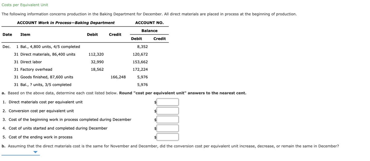 Costs per Equivalent Unit
The following information concerns production in the Baking Department for December. All direct materials are placed in process at the beginning of production.
ACCOUNT Work in Process-Baking Department
ACCOUNT NO.
Balance
Date
Item
Debit
Credit
Debit
Credit
Dec.
1 Bal., 4,800 units, 4/5 completed
8,352
31 Direct materials, 86,400 units
112,320
120,672
31 Direct labor
32,990
153,662
31 Factory overhead
18,562
172,224
31 Goods finished, 87,600 units
166,248
5,976
31 Bal., ? units, 3/5 completed
5,976
a. Based on the above data, determine each cost listed below. Round "cost per equivalent unit" answers to the nearest cent.
1. Direct materials cost per equivalent unit
2. Conversion cost per equivalent unit
24
3. Cost of the beginning work in process completed during December
$
4. Cost of units started and completed during December
$4
5. Cost of the ending work in process
$4
b. Assuming that the direct materials cost is the same for November and December, did the conversion cost per equivalent unit increase, decrease, or remain the same in December?
