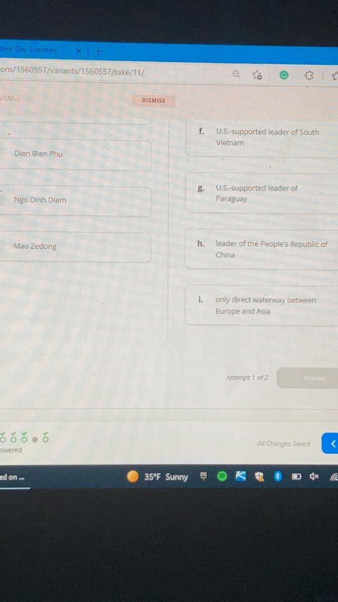 dent Day Summary
ons/1560557/variants/1560557/take/11/
Up.
DISMISS
f.
U.S.-supported leader of South
Vietnam
Dien Bien Phu
U.S.-supported leader of
g.
Paraguay
Ngo Dinh Diem
Mao Zedong
h.
leader of the People's Republic of
China
i.
only direct waterway between
Europe and Asia
Attempt 1 of 2
Submit
All Changes Saved
swered
ed on ...
35°F Sunny
DE

