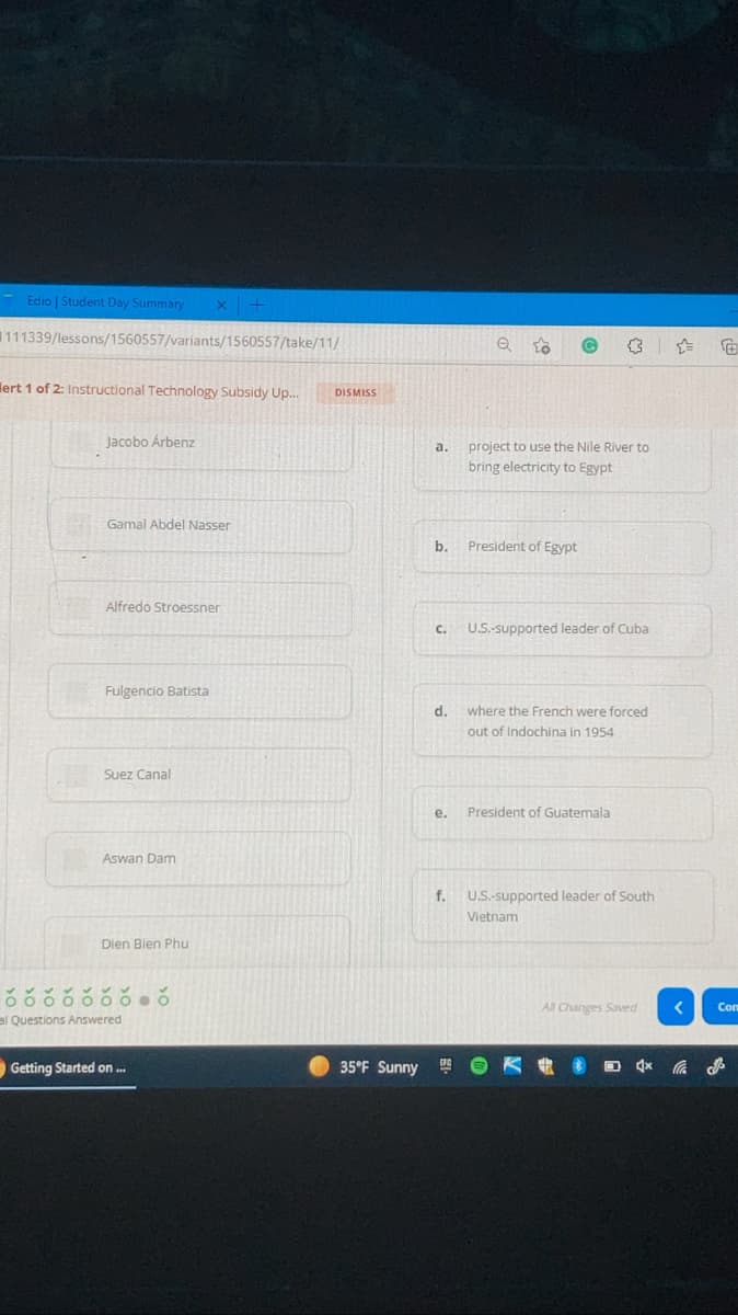 Edio | Student Day Summary
111339/lessons/1560557/variants/1560557/take/11/
lert 1 of 2: Instructional Technology Subsidy Up.
DISMISS
Jacobo Árbenz
project to use the Nile River to
a.
bring electricity to Egypt
Gamal Abdel Nasser
b.
President of Egypt
Alfredo Stroessner
C.
U.S.-supported leader of Cuba
Fulgencio Batista
d.
where the French were forced
out of Indochina in 1954
Suez Canal
е.
President of Guatemala
Aswan Dam
f. U.S.-supported leader of South
Vietnam
Dien Bien Phu
All Changes Saved
Con
al Questions Answered
Getting Started on .
35°F Sunny
K D ふ
