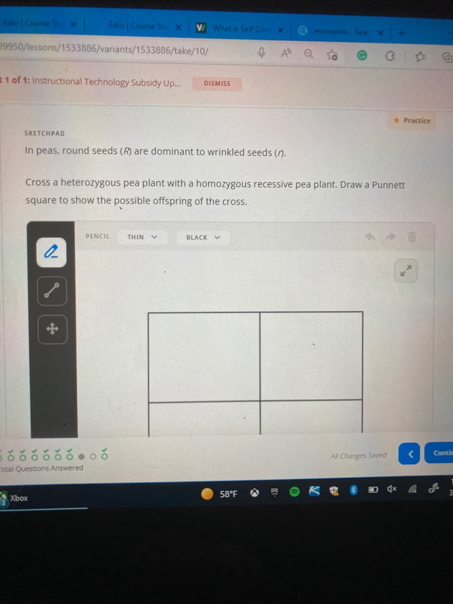 Edio | Course St x
Edio | Course Stu
V What is Self Con x
enimenim-Sear
39950/lessons/1533886/variants/1533886/take/10/
1 of 1: Instructional Technology Subsidy Up...
DISMISS
* Practice
SKETCHPAD
In peas, round seeds (R) are dominant to wrinkled seeds ().
Cross a heterozygous pea plant with a homozygous recessive pea plant. Draw a Punnett
square to show the possible offspring of the cross.
PENCIL
THIN
BLACK V
Contin
All Changes Saved
Total Questions Answered
58°F
31
A Xbox
>0
>0
