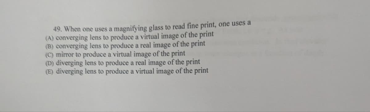 49. When one uses a magnifying glass to read fine print, one uses a
(A) converging lens to produce a virtual image of the print
(B) converging lens to produce a real image of the print
(C) mirror to produce a virtual image of the print
(D) diverging lens to produce a real image of the print
(E) diverging lens to produce a virtual image of the print