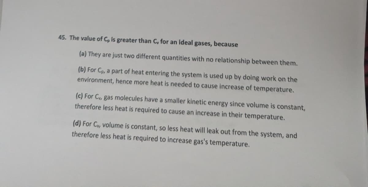 45. The value of Cp is greater than C, for an ideal gases, because
(a) They are just two different quantities with no relationship between them.
(b) For Cp, a part of heat entering the system is used up by doing work on the
environment, hence more heat is needed to cause increase of temperature.
(c) For Cv, gas molecules have a smaller kinetic energy since volume is constant,
therefore less heat is required to cause an increase in their temperature.
(d) For Cv, volume is constant, so less heat will leak out from the system, and
therefore less heat is required to increase gas's temperature.