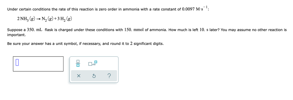 Under certain conditions the rate of this reaction is zero order in ammonia with a rate constant of 0.0097 M·s :
2 NH, (g) → N, (g)+3 H,
(g)
Suppose a 350. mL flask is charged under these conditions with 150. mmol of ammonia. How much is left 10. s later? You may assume no other reaction is
important.
Be sure your answer has a unit symbol, if necessary, and round it to 2 significant digits.
x10
?
