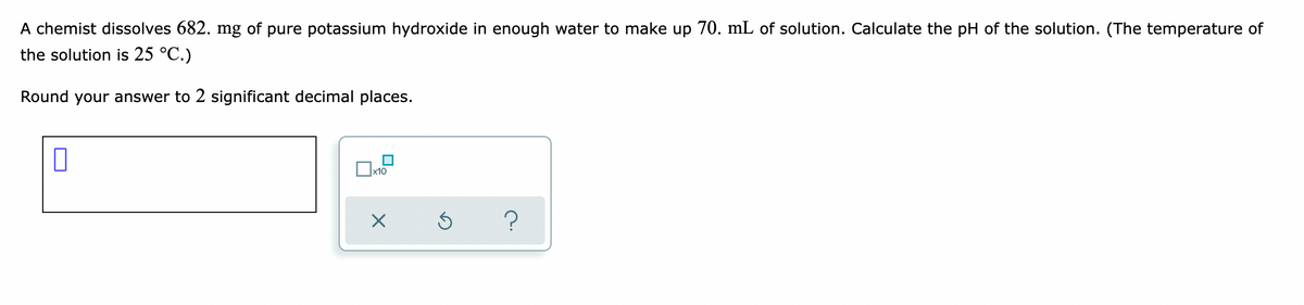 A chemist dissolves 682. mg of pure potassium hydroxide
the solution is 25 °C.)
enough water to make up 70. mL of solution. Calculate the pH of the solution. (The temperature of
Round your answer to 2 significant decimal places.
