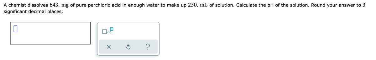 A chemist dissolves 643. mg of pure perchloric acid in enough water to make up 250. mL of solution. Calculate the pH of the solution. Round your answer to 3
significant decimal places.
x10
