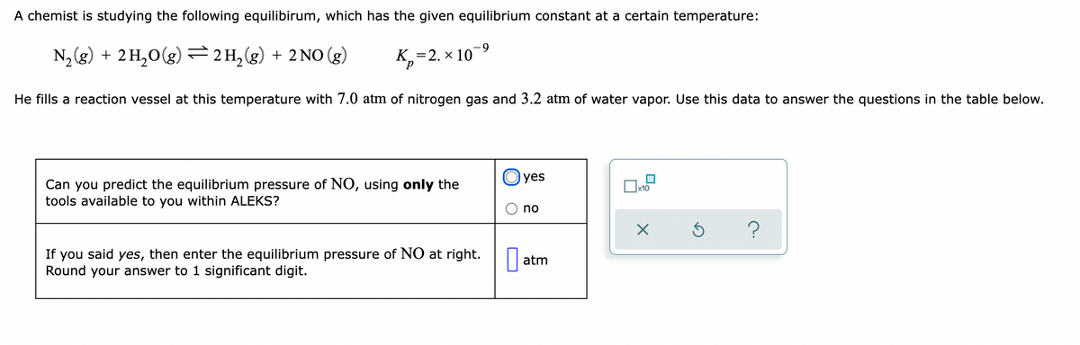 A chemist is studying the following equilibirum, which has the given equilibrium constant at a certain temperature:
-9
N, (g) + 2 H,0(g) =2H,(g) + 2NO (g)
К, — 2. х 10
d.
He fills a reaction vessel at this temperature with 7.0 atm of nitrogen gas and 3.2 atm of water vapor. Use this data to answer the questions in the table below.
O yes
Can you predict the equilibrium pressure of NO, using only the
tools available to you within ALEKS?
x10
no
If you said yes, then enter the equilibrium pressure of NO at right.
Round your answer to 1 significant digit.
atm
