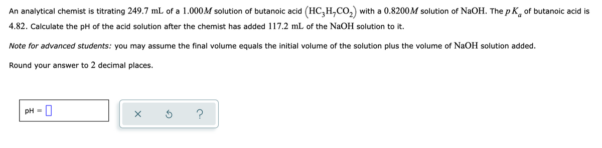 An analytical chemist is titrating 249.7 mL of a 1.000M solution of butanoic acid (HC,H,CO,) with a 0.8200M solution of NaOH. The p K, of butanoic acid is
4.82. Calculate the pH of the acid solution after the chemist has added 117.2 mL of the NaOH solution to it.
Note for advanced students: you may assume the final volume equals the initial volume of the solution plus the volume of NaOH solution added.
Round your answer to 2 decimal places.
pH = ]
?
%3D
