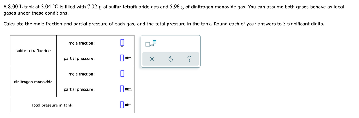 A 8.00 L tank at 3.04 °C is filled with 7.02 g of sulfur tetrafluoride gas and 5.96 g of dinitrogen monoxide gas. You can assume both gases behave as ideal
gases under these conditions.
Calculate the mole fraction and partial pressure of each gas, and the total pressure in the tank. Round each of your answers to 3 significant digits.
mole fraction:
sulfur tetrafluoride
partial pressure:
atm
mole fraction:
dinitrogen monoxide
partial pressure:
atm
Total pressure in tank:
atm
