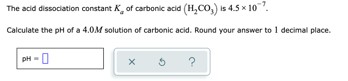 The acid dissociation constant K, of carbonic acid (H,CO,) is 4.5 × 10 '.
Calculate the pH of a 4.0M solution of carbonic acid. Round your answer to 1 decimal place.
pH
?
