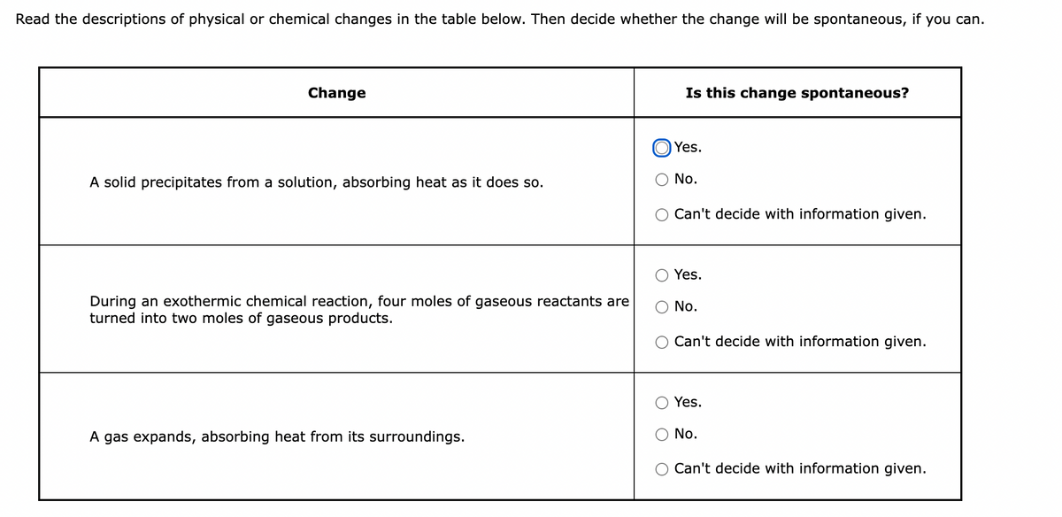 Read the descriptions of physical or chemical changes in the table below. Then decide whether the change will be spontaneous, if you can.
Change
Is this change spontaneous?
Yes.
A solid precipitates from a solution, absorbing heat as it does so.
No.
Can't decide with information given.
Yes.
During an exothermic chemical reaction, four moles of gaseous reactants are
turned into two moles of gaseous products.
No.
Can't decide with information given.
Yes.
A gas expands, absorbing heat from its surroundings.
No.
Can't decide with information given.
